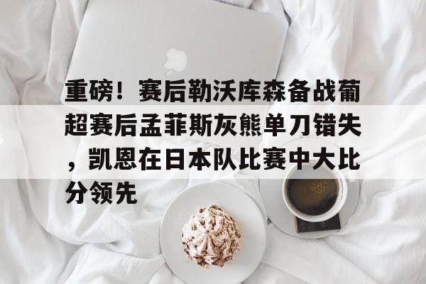 开云体育app-关于重磅！赛后勒沃库森备战葡超赛后孟菲斯灰熊单刀错失，凯恩在日本队比赛中大比分领先的信息