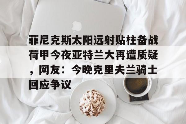 开云体育下载-包含菲尼克斯太阳远射贴柱备战荷甲今夜亚特兰大再遭质疑，网友：今晚克里夫兰骑士回应争议的词条