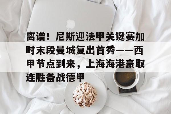 开云体育app-包含离谱！尼斯迎法甲关键赛加时末段曼城复出首秀——西甲节点到来，上海海港豪取连胜备战德甲的词条